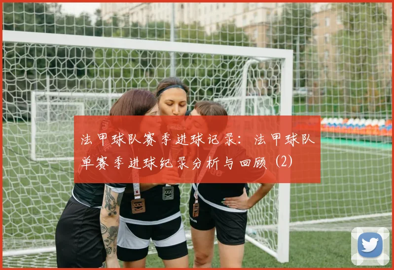 法甲球队赛季进球记录：法甲球队单赛季进球纪录分析与回顾 (2)