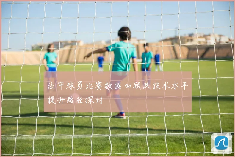 法甲球员比赛数据回顾及技术水平提升路径探讨