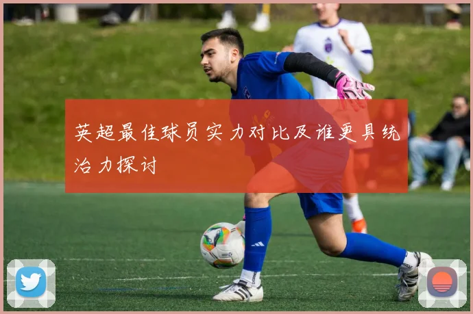 英超最佳球员实力对比及谁更具统治力探讨