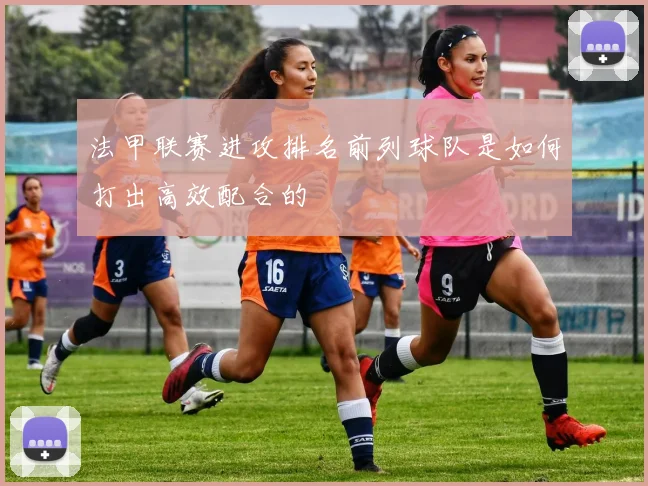法甲联赛进攻排名前列球队是如何打出高效配合的