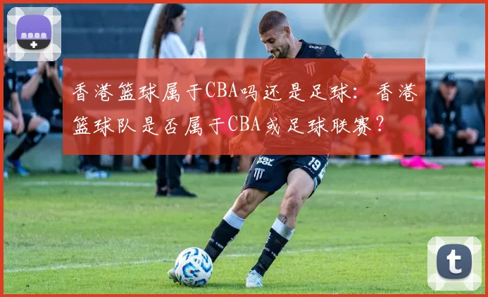 香港篮球属于CBA吗还是足球：香港篮球队是否属于CBA或足球联赛？